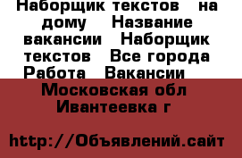 Наборщик текстов ( на дому) › Название вакансии ­ Наборщик текстов - Все города Работа » Вакансии   . Московская обл.,Ивантеевка г.